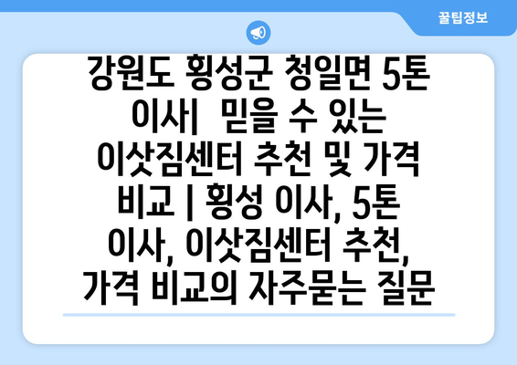 강원도 횡성군 청일면 5톤 이사|  믿을 수 있는 이삿짐센터 추천 및 가격 비교 | 횡성 이사, 5톤 이사, 이삿짐센터 추천, 가격 비교