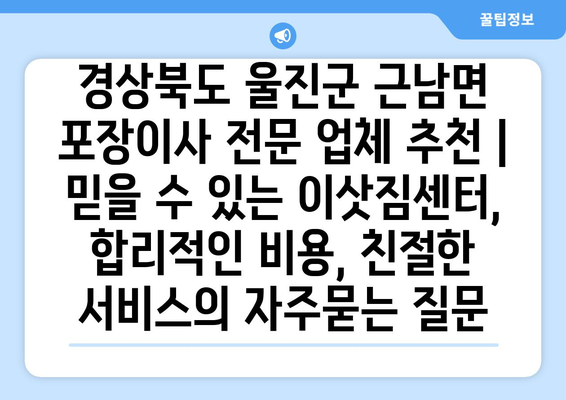 경상북도 울진군 근남면 포장이사 전문 업체 추천 | 믿을 수 있는 이삿짐센터, 합리적인 비용, 친절한 서비스