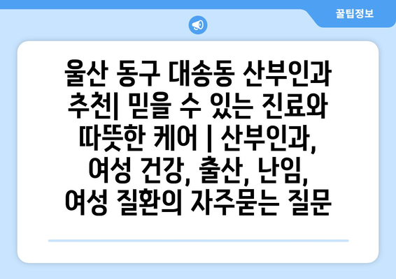 울산 동구 대송동 산부인과 추천| 믿을 수 있는 진료와 따뜻한 케어 | 산부인과, 여성 건강, 출산, 난임, 여성 질환