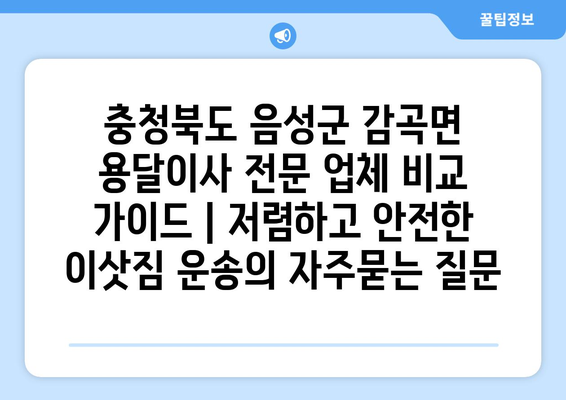 충청북도 음성군 감곡면 용달이사 전문 업체 비교 가이드 | 저렴하고 안전한 이삿짐 운송