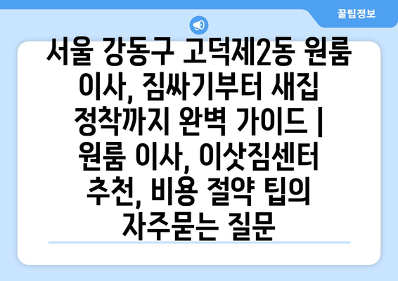 서울 강동구 고덕제2동 원룸 이사, 짐싸기부터 새집 정착까지 완벽 가이드 | 원룸 이사, 이삿짐센터 추천, 비용 절약 팁