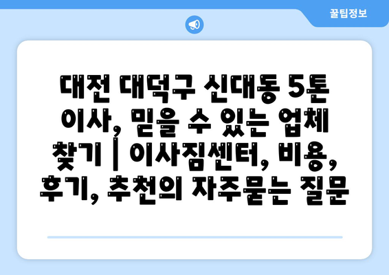 대전 대덕구 신대동 5톤 이사, 믿을 수 있는 업체 찾기 | 이사짐센터, 비용, 후기, 추천