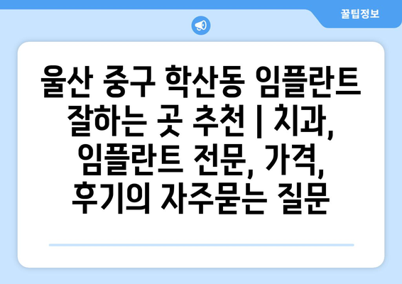 울산 중구 학산동 임플란트 잘하는 곳 추천 | 치과, 임플란트 전문, 가격, 후기